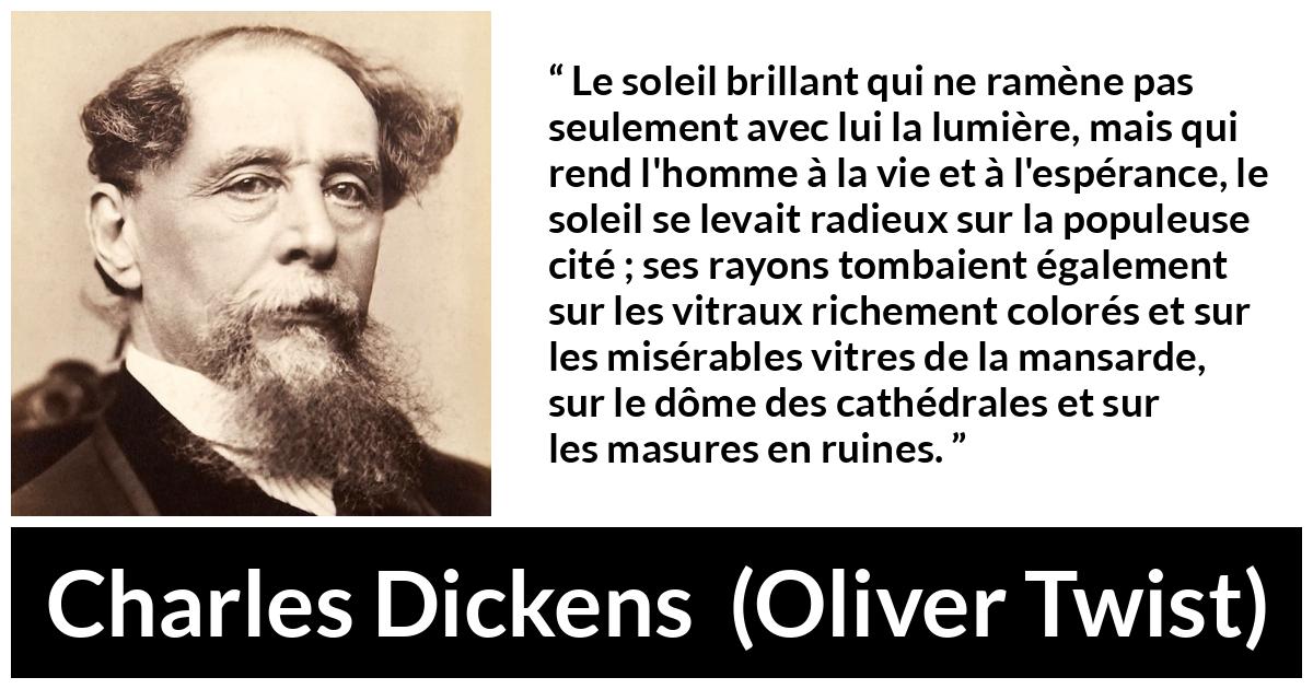 Citation de Charles Dickens sur le soleil tirée d'Oliver Twist - Le soleil brillant qui ne ramène pas seulement avec lui la lumière, mais qui rend l'homme à la vie et à l'espérance, le soleil se levait radieux sur la populeuse cité ; ses rayons tombaient également sur les vitraux richement colorés et sur les misérables vitres de la mansarde, sur le dôme des cathédrales et sur les masures en ruines.