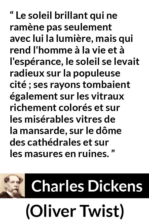 Citation de Charles Dickens sur le soleil tirée d'Oliver Twist - Le soleil brillant qui ne ramène pas seulement avec lui la lumière, mais qui rend l'homme à la vie et à l'espérance, le soleil se levait radieux sur la populeuse cité ; ses rayons tombaient également sur les vitraux richement colorés et sur les misérables vitres de la mansarde, sur le dôme des cathédrales et sur les masures en ruines.