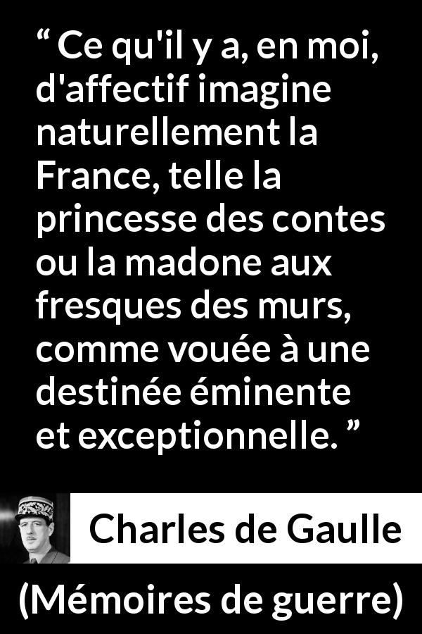 Citation de Charles de Gaulle sur la France tirée de Mémoires de guerre - Ce qu'il y a, en moi, d'affectif imagine naturellement la France, telle la princesse des contes ou la madone aux fresques des murs, comme vouée à une destinée éminente et exceptionnelle.