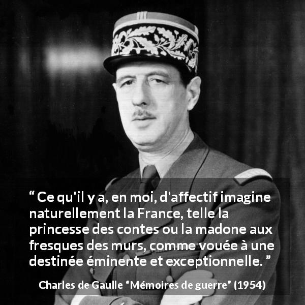 Citation de Charles de Gaulle sur la France tirée de Mémoires de guerre - Ce qu'il y a, en moi, d'affectif imagine naturellement la France, telle la princesse des contes ou la madone aux fresques des murs, comme vouée à une destinée éminente et exceptionnelle.