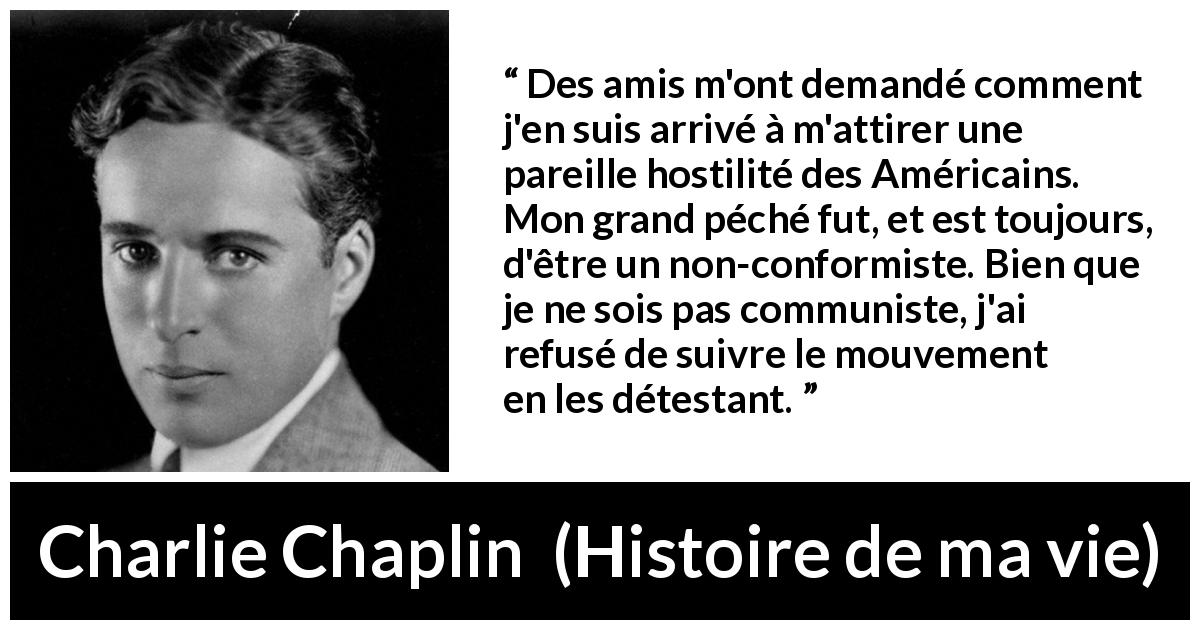 Citation de Charlie Chaplin sur l'haine tirée de Histoire de ma vie - Des amis m'ont demandé comment j'en suis arrivé à m'attirer une pareille hostilité des Américains. Mon grand péché fut, et est toujours, d'être un non-conformiste. Bien que je ne sois pas communiste, j'ai refusé de suivre le mouvement en les détestant.