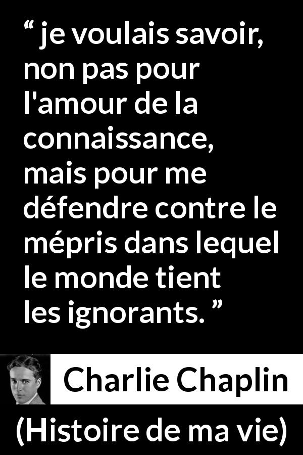 Citation de Charlie Chaplin sur l'ignorance tirée de Histoire de ma vie - je voulais savoir, non pas pour l'amour de la connaissance, mais pour me défendre contre le mépris dans lequel le monde tient les ignorants.