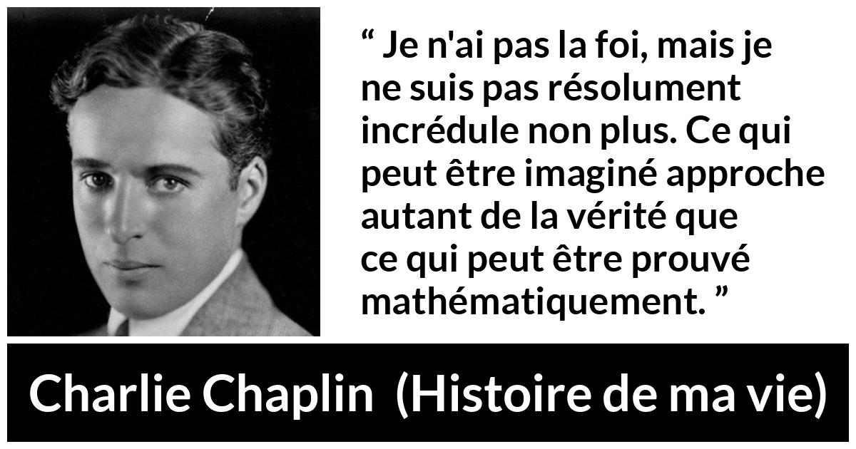 Citation de Charlie Chaplin sur l'imagination tirée de Histoire de ma vie Citation de Charlie Chaplin sur l'imagination tirée de Histoire de ma vie - Je n'ai pas la foi, mais je ne suis pas résolument incrédule non plus. Ce qui peut être imaginé approche autant de la vérité que ce qui peut être prouvé mathématiquement.