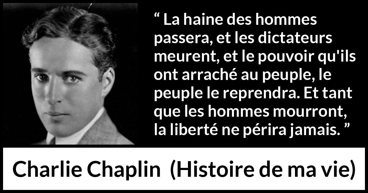 Citation de Charlie Chaplin sur la liberté tirée de Histoire de ma vie - La haine des hommes passera, et les dictateurs meurent, et le pouvoir qu'ils ont arraché au peuple, le peuple le reprendra. Et tant que les hommes mourront, la liberté ne périra jamais.