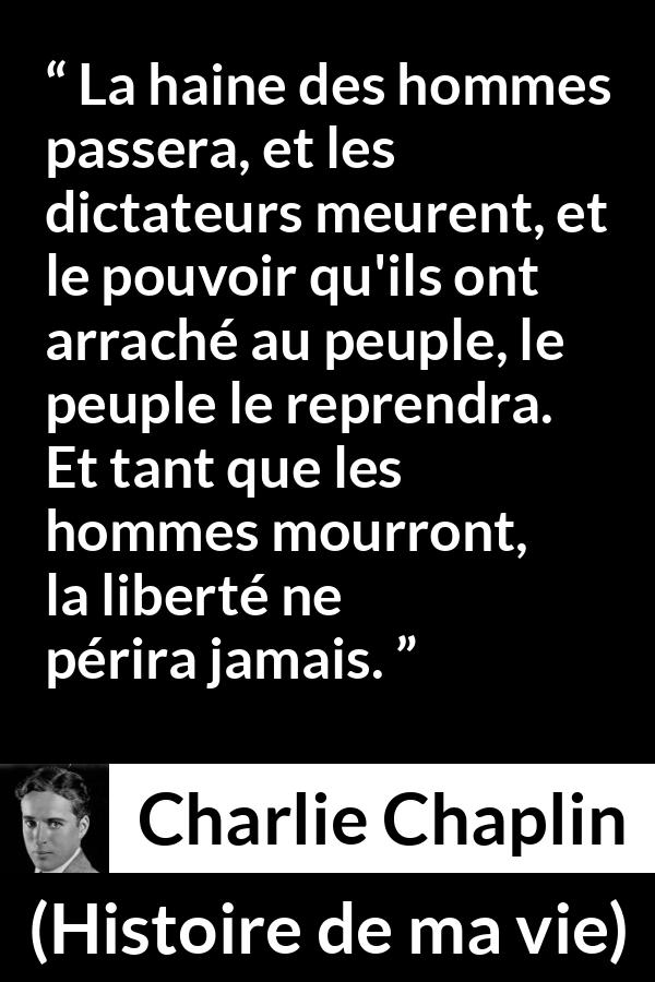 Citation de Charlie Chaplin sur la liberté tirée de Histoire de ma vie - La haine des hommes passera, et les dictateurs meurent, et le pouvoir qu'ils ont arraché au peuple, le peuple le reprendra. Et tant que les hommes mourront, la liberté ne périra jamais.