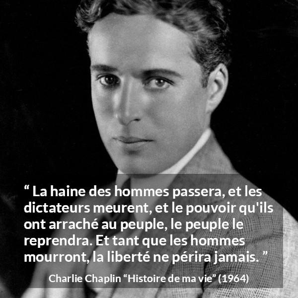 Citation de Charlie Chaplin sur la liberté tirée de Histoire de ma vie - La haine des hommes passera, et les dictateurs meurent, et le pouvoir qu'ils ont arraché au peuple, le peuple le reprendra. Et tant que les hommes mourront, la liberté ne périra jamais.