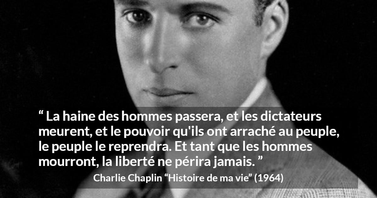 Citation de Charlie Chaplin sur la liberté tirée de Histoire de ma vie - La haine des hommes passera, et les dictateurs meurent, et le pouvoir qu'ils ont arraché au peuple, le peuple le reprendra. Et tant que les hommes mourront, la liberté ne périra jamais.