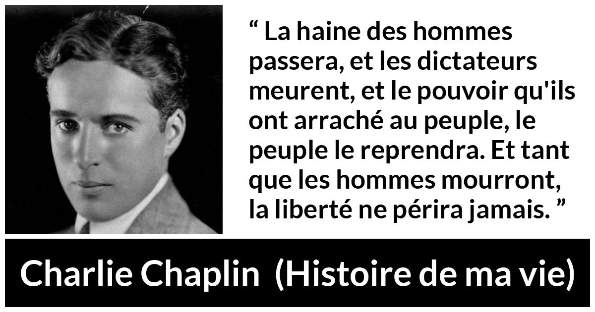 Citation de Charlie Chaplin sur la liberté tirée de Histoire de ma vie - La haine des hommes passera, et les dictateurs meurent, et le pouvoir qu'ils ont arraché au peuple, le peuple le reprendra. Et tant que les hommes mourront, la liberté ne périra jamais.