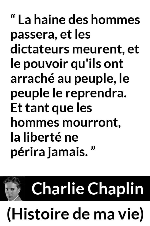 Citation de Charlie Chaplin sur la liberté tirée de Histoire de ma vie - La haine des hommes passera, et les dictateurs meurent, et le pouvoir qu'ils ont arraché au peuple, le peuple le reprendra. Et tant que les hommes mourront, la liberté ne périra jamais.
