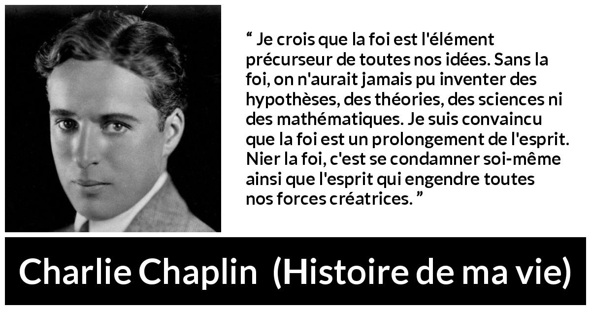 Citation de Charlie Chaplin sur la science tirée de Histoire de ma vie - Je crois que la foi est l'élément précurseur de toutes nos idées. Sans la foi, on n'aurait jamais pu inventer des hypothèses, des théories, des sciences ni des mathématiques. Je suis convaincu que la foi est un prolongement de l'esprit. Nier la foi, c'est se condamner soi-même ainsi que l'esprit qui engendre toutes nos forces créatrices.
