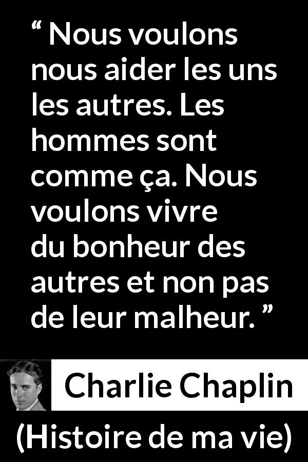 Citation de Charlie Chaplin sur le bonheur tirée de Histoire de ma vie - Nous voulons nous aider les uns les autres. Les hommes sont comme ça. Nous voulons vivre du bonheur des autres et non pas de leur malheur.
