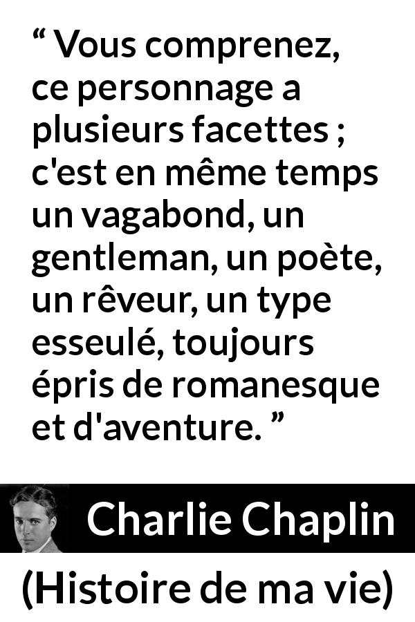 Citation de Charlie Chaplin sur le rêve tirée de Histoire de ma vie - Vous comprenez, ce personnage a plusieurs facettes ; c'est en même temps un vagabond, un gentleman, un poète, un rêveur, un type esseulé, toujours épris de romanesque et d'aventure.