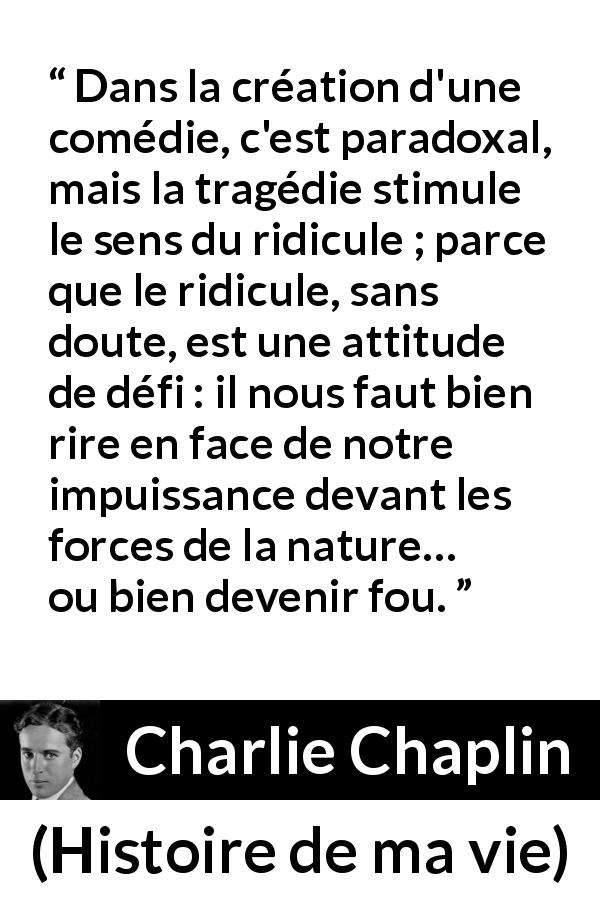 Citation de Charlie Chaplin sur le ridicule tirée de Histoire de ma vie - Dans la création d'une comédie, c'est paradoxal, mais la tragédie stimule le sens du ridicule ; parce que le ridicule, sans doute, est une attitude de défi : il nous faut bien rire en face de notre impuissance devant les forces de la nature… ou bien devenir fou.
