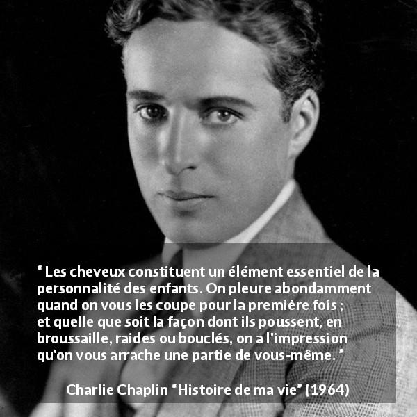 Citation de Charlie Chaplin sur les enfants tirée de Histoire de ma vie - Les cheveux constituent un élément essentiel de la personnalité des enfants. On pleure abondamment quand on vous les coupe pour la première fois ; et quelle que soit la façon dont ils poussent, en broussaille, raides ou bouclés, on a l'impression qu'on vous arrache une partie de vous-même.