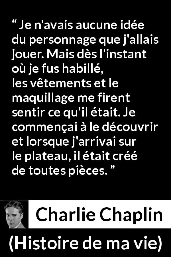 Citation de Charlie Chaplin sur les personnages tirée de Histoire de ma vie - Je n'avais aucune idée du personnage que j'allais jouer. Mais dès l'instant où je fus habillé, les vêtements et le maquillage me firent sentir ce qu'il était. Je commençai à le découvrir et lorsque j'arrivai sur le plateau, il était créé de toutes pièces.