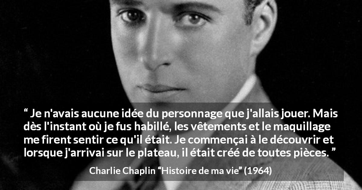 Citation de Charlie Chaplin sur les personnages tirée de Histoire de ma vie - Je n'avais aucune idée du personnage que j'allais jouer. Mais dès l'instant où je fus habillé, les vêtements et le maquillage me firent sentir ce qu'il était. Je commençai à le découvrir et lorsque j'arrivai sur le plateau, il était créé de toutes pièces.