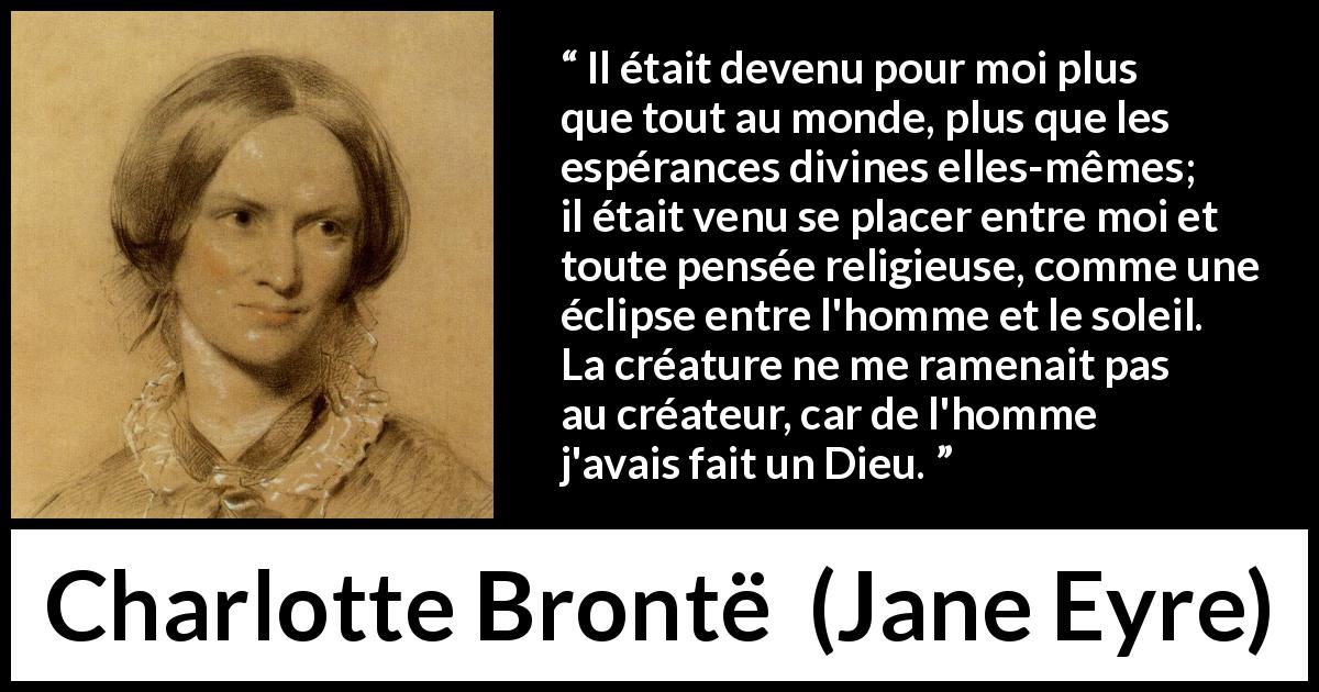 Citation de Charlotte Brontë sur l'amour tirée de Jane Eyre - Il était devenu pour moi plus que tout au monde, plus que les espérances divines elles-mêmes; il était venu se placer entre moi et toute pensée religieuse, comme une éclipse entre l'homme et le soleil. La créature ne me ramenait pas au créateur, car de l'homme j'avais fait un Dieu.
