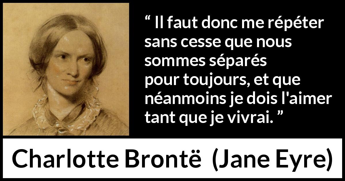 Citation de Charlotte Brontë sur l'amour tirée de Jane Eyre - Il faut donc me répéter sans cesse que nous sommes séparés pour toujours, et que néanmoins je dois l'aimer tant que je vivrai.