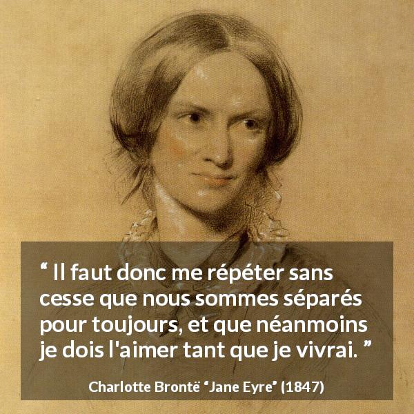 Citation de Charlotte Brontë sur l'amour tirée de Jane Eyre - Il faut donc me répéter sans cesse que nous sommes séparés pour toujours, et que néanmoins je dois l'aimer tant que je vivrai.