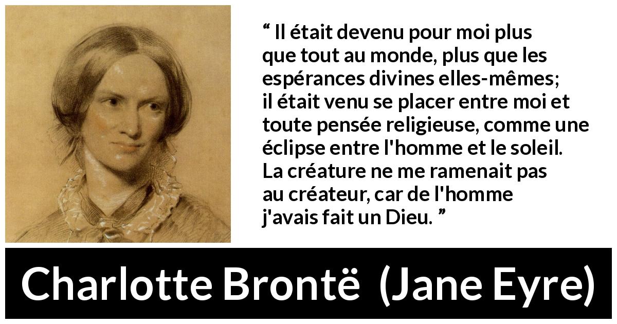 Citation de Charlotte Brontë sur l'amour tirée de Jane Eyre - Il était devenu pour moi plus que tout au monde, plus que les espérances divines elles-mêmes; il était venu se placer entre moi et toute pensée religieuse, comme une éclipse entre l'homme et le soleil. La créature ne me ramenait pas au créateur, car de l'homme j'avais fait un Dieu.