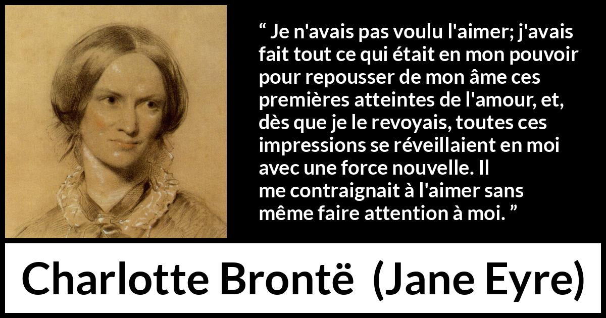 Citation de Charlotte Brontë sur l'attraction tirée de Jane Eyre - Je n'avais pas voulu l'aimer; j'avais fait tout ce qui était en mon pouvoir pour repousser de mon âme ces premières atteintes de l'amour, et, dès que je le revoyais, toutes ces impressions se réveillaient en moi avec une force nouvelle. Il me contraignait à l'aimer sans même faire attention à moi.
