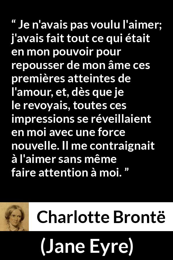 Citation de Charlotte Brontë sur l'attraction tirée de Jane Eyre - Je n'avais pas voulu l'aimer; j'avais fait tout ce qui était en mon pouvoir pour repousser de mon âme ces premières atteintes de l'amour, et, dès que je le revoyais, toutes ces impressions se réveillaient en moi avec une force nouvelle. Il me contraignait à l'aimer sans même faire attention à moi.
