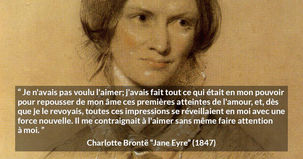 Citation de Charlotte Brontë sur l'attraction tirée de Jane Eyre - Je n'avais pas voulu l'aimer; j'avais fait tout ce qui était en mon pouvoir pour repousser de mon âme ces premières atteintes de l'amour, et, dès que je le revoyais, toutes ces impressions se réveillaient en moi avec une force nouvelle. Il me contraignait à l'aimer sans même faire attention à moi.