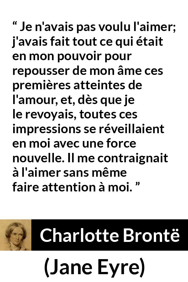 Citation de Charlotte Brontë sur l'attraction tirée de Jane Eyre - Je n'avais pas voulu l'aimer; j'avais fait tout ce qui était en mon pouvoir pour repousser de mon âme ces premières atteintes de l'amour, et, dès que je le revoyais, toutes ces impressions se réveillaient en moi avec une force nouvelle. Il me contraignait à l'aimer sans même faire attention à moi.