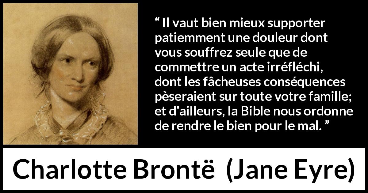 Citation de Charlotte Brontë sur l'endurance tirée de Jane Eyre - Il vaut bien mieux supporter patiemment une douleur dont vous souffrez seule que de commettre un acte irréfléchi, dont les fâcheuses conséquences pèseraient sur toute votre famille; et d'ailleurs, la Bible nous ordonne de rendre le bien pour le mal.