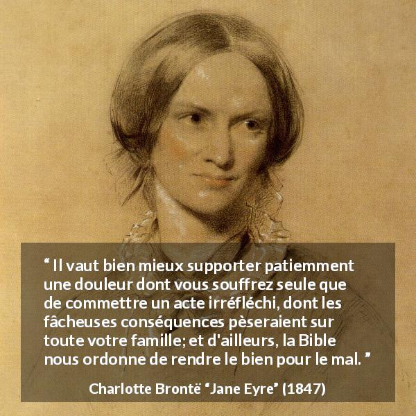 Citation de Charlotte Brontë sur l'endurance tirée de Jane Eyre - Il vaut bien mieux supporter patiemment une douleur dont vous souffrez seule que de commettre un acte irréfléchi, dont les fâcheuses conséquences pèseraient sur toute votre famille; et d'ailleurs, la Bible nous ordonne de rendre le bien pour le mal.