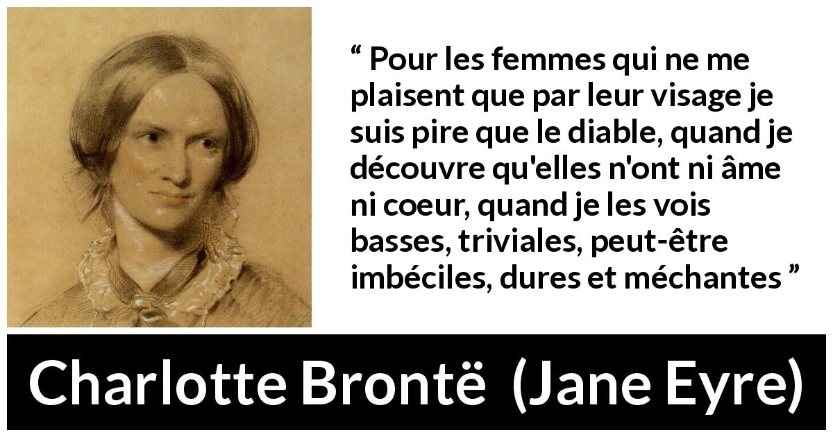 Citation de Charlotte Brontë sur la beauté tirée de Jane Eyre - Pour les femmes qui ne me plaisent que par leur visage je suis pire que le diable, quand je découvre qu'elles n'ont ni âme ni coeur, quand je les vois basses, triviales, peut-être imbéciles, dures et méchantes