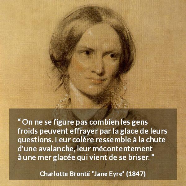 Citation de Charlotte Brontë sur la colère tirée de Jane Eyre - On ne se figure pas combien les gens froids peuvent effrayer par la glace de leurs questions. Leur colère ressemble à la chute d'une avalanche, leur mécontentement à une mer glacée qui vient de se briser.