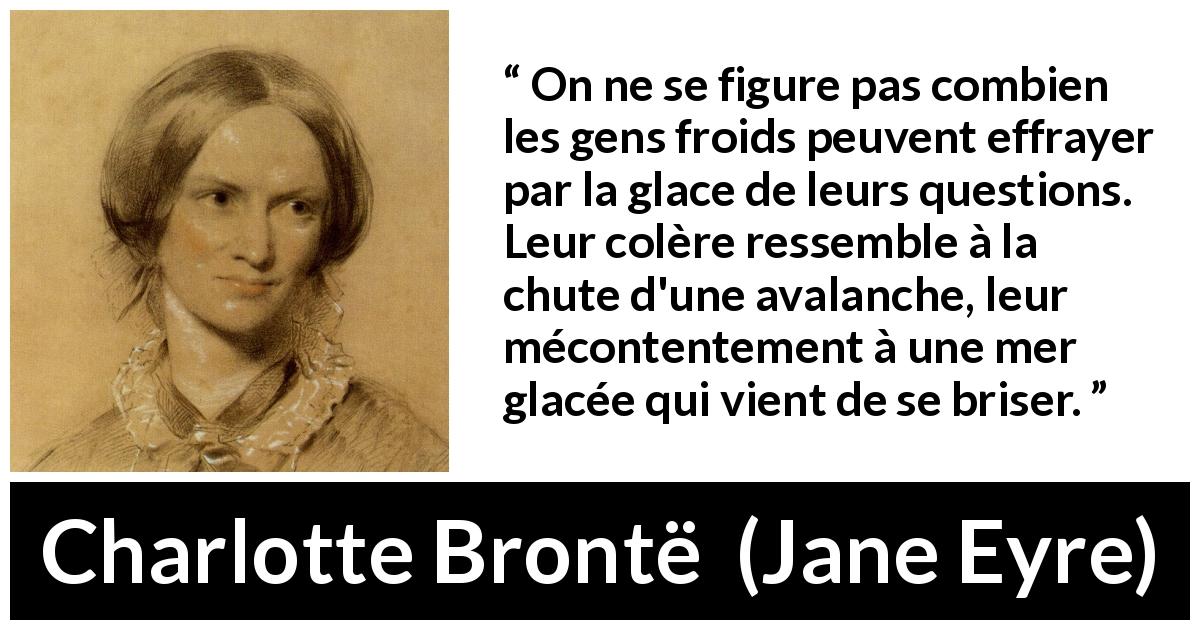 Citation de Charlotte Brontë sur la colère tirée de Jane Eyre - On ne se figure pas combien les gens froids peuvent effrayer par la glace de leurs questions. Leur colère ressemble à la chute d'une avalanche, leur mécontentement à une mer glacée qui vient de se briser.
