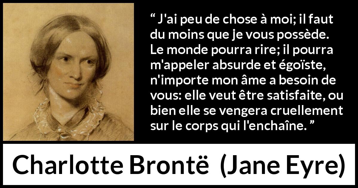 Citation de Charlotte Brontë sur la frustration tirée de Jane Eyre - J'ai peu de chose à moi; il faut du moins que je vous possède. Le monde pourra rire; il pourra m'appeler absurde et égoïste, n'importe mon âme a besoin de vous: elle veut être satisfaite, ou bien elle se vengera cruellement sur le corps qui l'enchaîne.