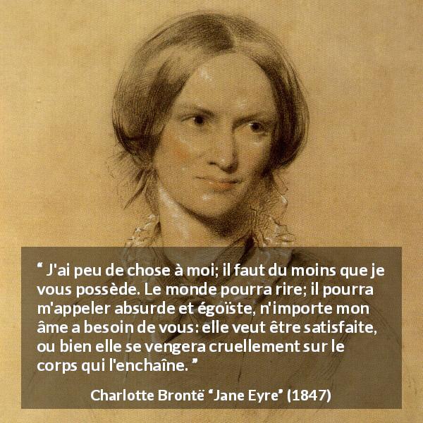 Citation de Charlotte Brontë sur la frustration tirée de Jane Eyre - J'ai peu de chose à moi; il faut du moins que je vous possède. Le monde pourra rire; il pourra m'appeler absurde et égoïste, n'importe mon âme a besoin de vous: elle veut être satisfaite, ou bien elle se vengera cruellement sur le corps qui l'enchaîne.