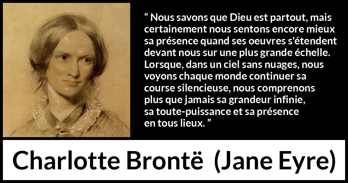Citation de Charlotte Brontë sur la nature tirée de Jane Eyre - Nous savons que Dieu est partout, mais certainement nous sentons encore mieux sa présence quand ses oeuvres s'étendent devant nous sur une plus grande échelle. Lorsque, dans un ciel sans nuages, nous voyons chaque monde continuer sa course silencieuse, nous comprenons plus que jamais sa grandeur infinie, sa toute-puissance et sa présence en tous lieux.