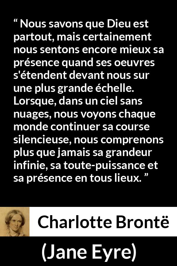 Citation de Charlotte Brontë sur la nature tirée de Jane Eyre - Nous savons que Dieu est partout, mais certainement nous sentons encore mieux sa présence quand ses oeuvres s'étendent devant nous sur une plus grande échelle. Lorsque, dans un ciel sans nuages, nous voyons chaque monde continuer sa course silencieuse, nous comprenons plus que jamais sa grandeur infinie, sa toute-puissance et sa présence en tous lieux.