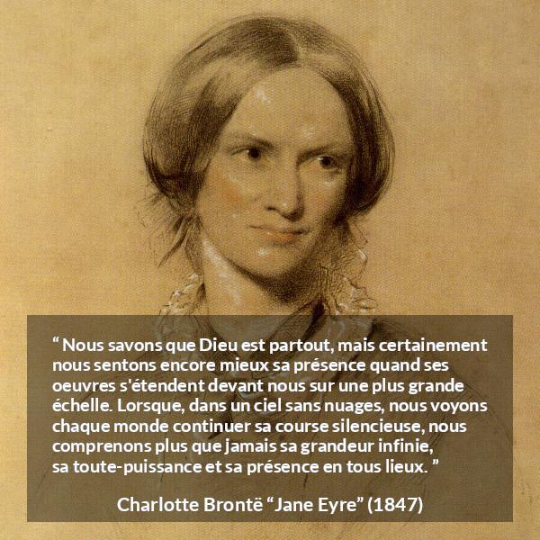 Citation de Charlotte Brontë sur la nature tirée de Jane Eyre - Nous savons que Dieu est partout, mais certainement nous sentons encore mieux sa présence quand ses oeuvres s'étendent devant nous sur une plus grande échelle. Lorsque, dans un ciel sans nuages, nous voyons chaque monde continuer sa course silencieuse, nous comprenons plus que jamais sa grandeur infinie, sa toute-puissance et sa présence en tous lieux.