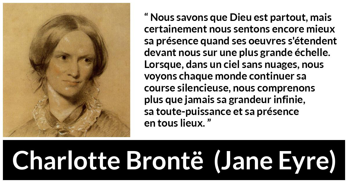 Citation de Charlotte Brontë sur la nature tirée de Jane Eyre - Nous savons que Dieu est partout, mais certainement nous sentons encore mieux sa présence quand ses oeuvres s'étendent devant nous sur une plus grande échelle. Lorsque, dans un ciel sans nuages, nous voyons chaque monde continuer sa course silencieuse, nous comprenons plus que jamais sa grandeur infinie, sa toute-puissance et sa présence en tous lieux.