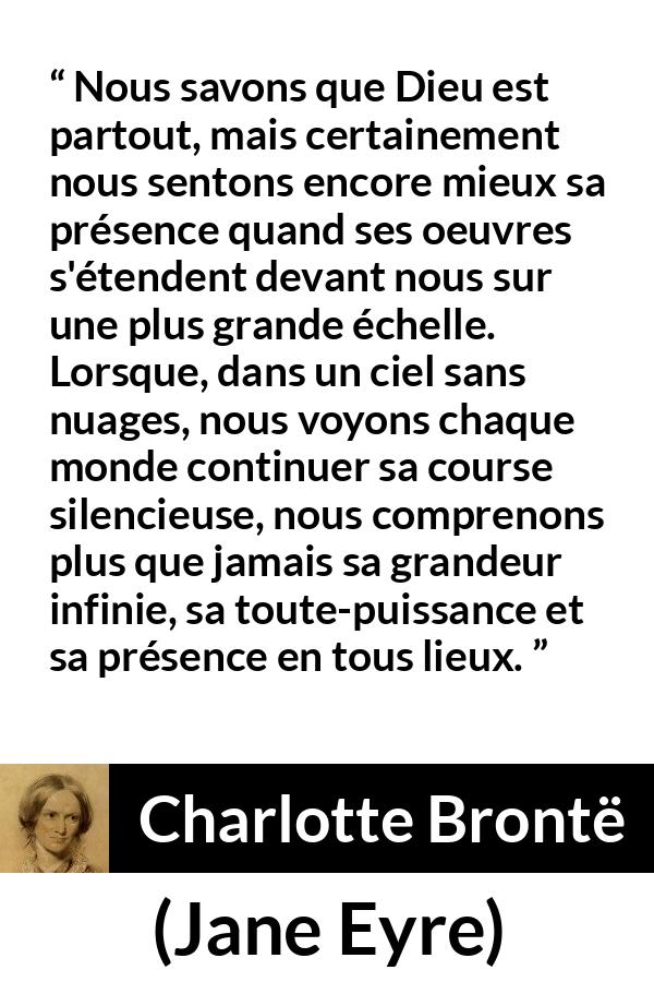 Citation de Charlotte Brontë sur la nature tirée de Jane Eyre - Nous savons que Dieu est partout, mais certainement nous sentons encore mieux sa présence quand ses oeuvres s'étendent devant nous sur une plus grande échelle. Lorsque, dans un ciel sans nuages, nous voyons chaque monde continuer sa course silencieuse, nous comprenons plus que jamais sa grandeur infinie, sa toute-puissance et sa présence en tous lieux.
