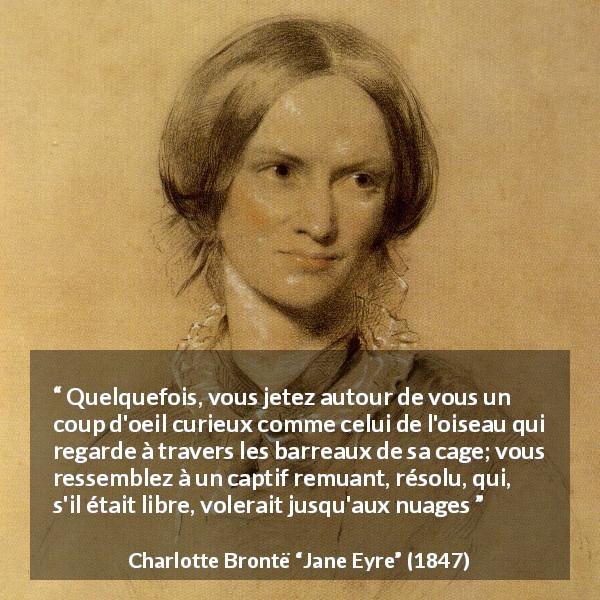 Citation de Charlotte Brontë sur la prison tirée de Jane Eyre - Quelquefois, vous jetez autour de vous un coup d'oeil curieux comme celui de l'oiseau qui regarde à travers les barreaux de sa cage; vous ressemblez à un captif remuant, résolu, qui, s'il était libre, volerait jusqu'aux nuages
