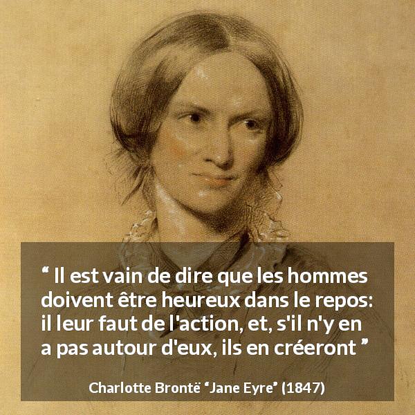 Citation de Charlotte Brontë sur la satisfaction tirée de Jane Eyre - Il est vain de dire que les hommes doivent être heureux dans le repos: il leur faut de l'action, et, s'il n'y en a pas autour d'eux, ils en créeront