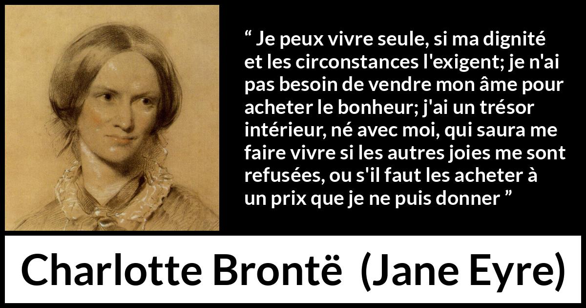 Citation de Charlotte Brontë sur la solitude tirée de Jane Eyre - Je peux vivre seule, si ma dignité et les circonstances l'exigent; je n'ai pas besoin de vendre mon âme pour acheter le bonheur; j'ai un trésor intérieur, né avec moi, qui saura me faire vivre si les autres joies me sont refusées, ou s'il faut les acheter à un prix que je ne puis donner