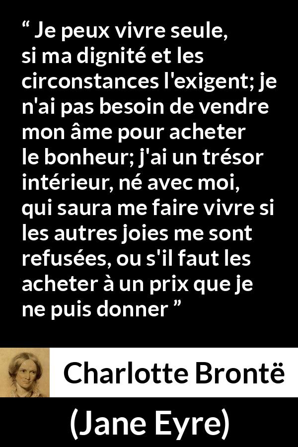 Citation de Charlotte Brontë sur la solitude tirée de Jane Eyre - Je peux vivre seule, si ma dignité et les circonstances l'exigent; je n'ai pas besoin de vendre mon âme pour acheter le bonheur; j'ai un trésor intérieur, né avec moi, qui saura me faire vivre si les autres joies me sont refusées, ou s'il faut les acheter à un prix que je ne puis donner