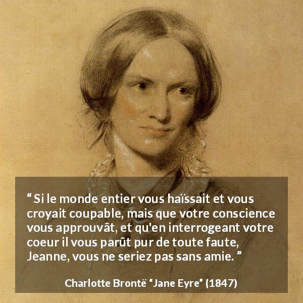 Citation de Charlotte Brontë sur la solitude tirée de Jane Eyre - Si le monde entier vous haïssait et vous croyait coupable, mais que votre conscience vous approuvât, et qu'en interrogeant votre coeur il vous parût pur de toute faute, Jeanne, vous ne seriez pas sans amie.