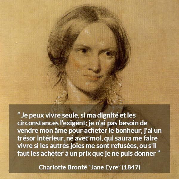 Citation de Charlotte Brontë sur la solitude tirée de Jane Eyre - Je peux vivre seule, si ma dignité et les circonstances l'exigent; je n'ai pas besoin de vendre mon âme pour acheter le bonheur; j'ai un trésor intérieur, né avec moi, qui saura me faire vivre si les autres joies me sont refusées, ou s'il faut les acheter à un prix que je ne puis donner