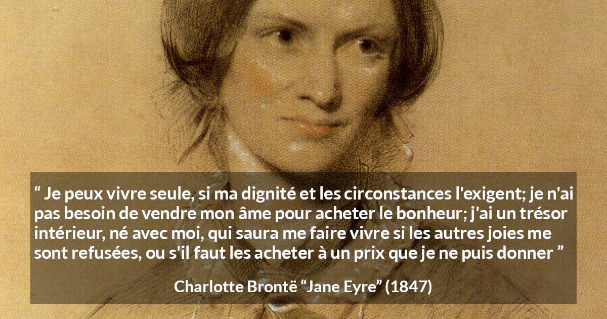 Citation de Charlotte Brontë sur la solitude tirée de Jane Eyre - Je peux vivre seule, si ma dignité et les circonstances l'exigent; je n'ai pas besoin de vendre mon âme pour acheter le bonheur; j'ai un trésor intérieur, né avec moi, qui saura me faire vivre si les autres joies me sont refusées, ou s'il faut les acheter à un prix que je ne puis donner