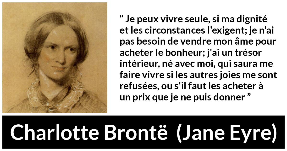 Citation de Charlotte Brontë sur la solitude tirée de Jane Eyre - Je peux vivre seule, si ma dignité et les circonstances l'exigent; je n'ai pas besoin de vendre mon âme pour acheter le bonheur; j'ai un trésor intérieur, né avec moi, qui saura me faire vivre si les autres joies me sont refusées, ou s'il faut les acheter à un prix que je ne puis donner