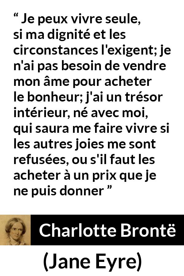 Citation de Charlotte Brontë sur la solitude tirée de Jane Eyre - Je peux vivre seule, si ma dignité et les circonstances l'exigent; je n'ai pas besoin de vendre mon âme pour acheter le bonheur; j'ai un trésor intérieur, né avec moi, qui saura me faire vivre si les autres joies me sont refusées, ou s'il faut les acheter à un prix que je ne puis donner