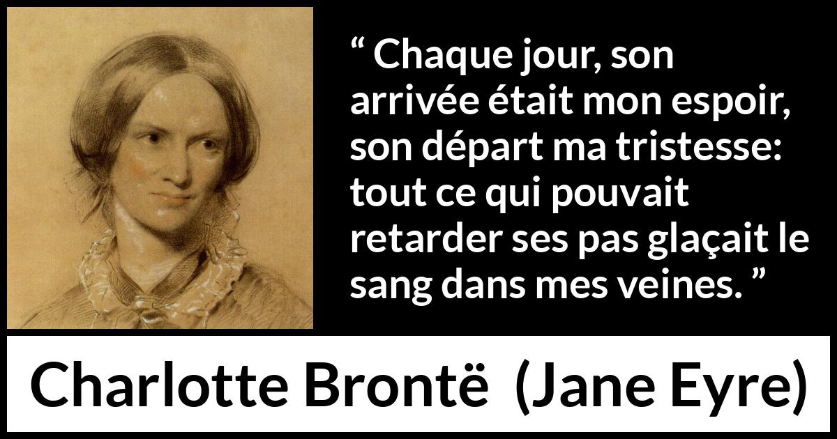 Citation de Charlotte Brontë sur la souffrance tirée de Jane Eyre - Chaque jour, son arrivée était mon espoir, son départ ma tristesse: tout ce qui pouvait retarder ses pas glaçait le sang dans mes veines.